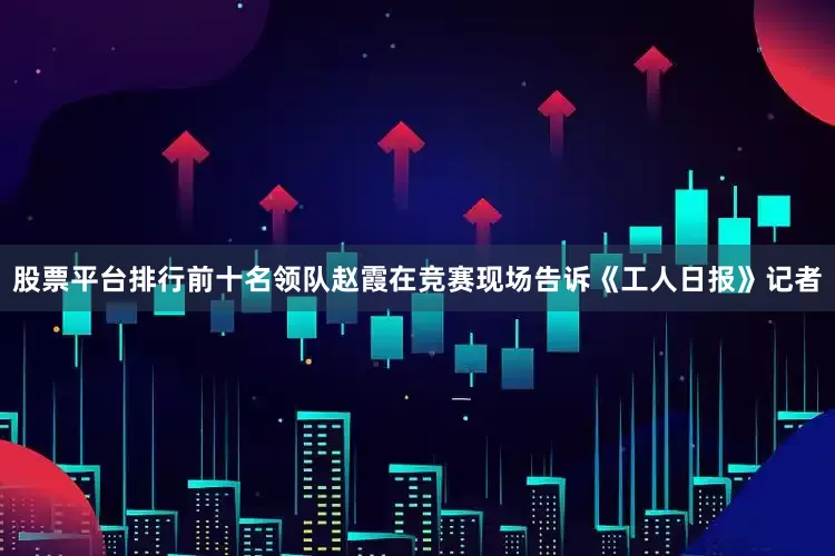 股票平台排行前十名领队赵霞在竞赛现场告诉《工人日报》记者