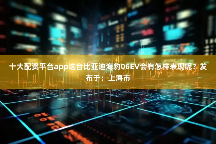 十大配资平台app这台比亚迪海豹06EV会有怎样表现呢？发布于：上海市