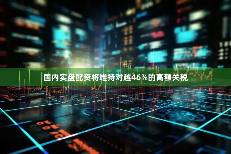国内实盘配资将维持对越46%的高额关税