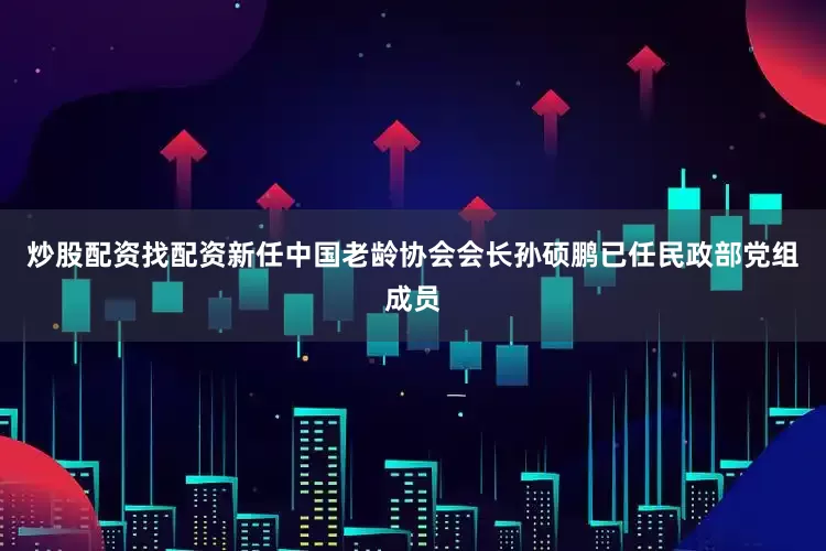 炒股配资找配资新任中国老龄协会会长孙硕鹏已任民政部党组成员