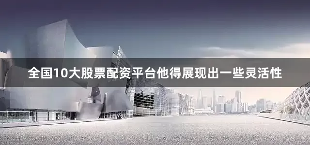 全国10大股票配资平台他得展现出一些灵活性