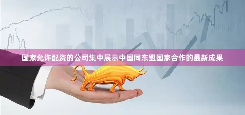 国家允许配资的公司集中展示中国同东盟国家合作的最新成果